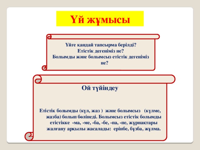 Үй жұмысы Үйге қандай тапсырма берілді? Етістік дегеніміз не? Болымды және болымсыз етістік дегеніміз не? Ой түйіндеу   Етістік болымды (күл, жаз ) және болымсыз (күлме, жазба) болып бөлінеді. Болымсыз етістік болымды етістікке -ма, -ме, -ба, -бе, -па, -пе, жұрнақтары жалғану арқылы жасалады: ерінбе, бұзба, жұлма.