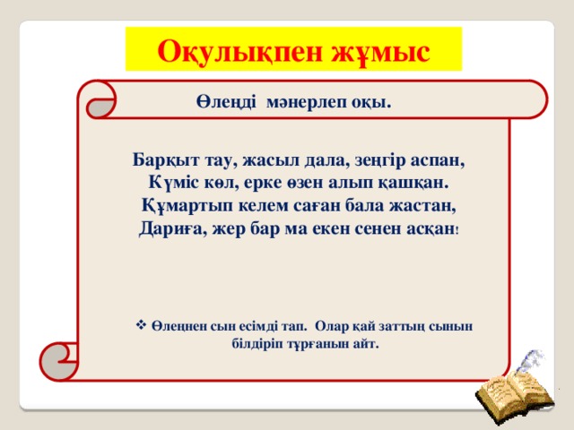 Оқулықпен жұмыс     Өлеңді мәнерлеп оқы.                     Барқыт тау, жасыл дала, зеңгір аспан, Күміс көл, ерке өзен алып қашқан. Құмартып келем саған бала жастан, Дариға, жер бар ма екен сенен асқан !  Өлеңнен сын есімді тап. Олар қай заттың сынын білдіріп тұрғанын айт.