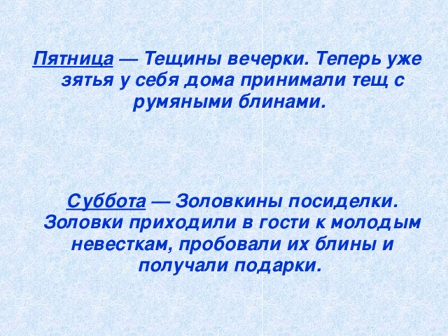 Пятница — Тещины вечерки. Теперь уже зятья у себя дома принимали тещ с румяными блинами.      Суббота — Золовкины посиделки. Золовки приходили в гости к молодым невесткам, пробовали их блины и получали подарки.