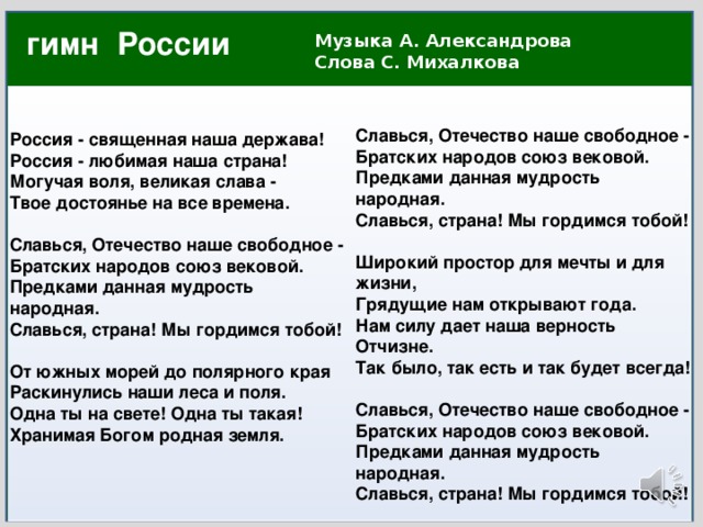 гимн России Музыка А. Александрова  Слова С. Михалкова                    Славься, Отечество наше свободное - Братских народов союз вековой. Предками данная мудрость народная. Славься, страна! Мы гордимся тобой!  Широкий простор для мечты и для жизни, Грядущие нам открывают года. Нам силу дает наша верность Отчизне. Так было, так есть и так будет всегда!  Славься, Отечество наше свободное - Братских народов союз вековой. Предками данная мудрость народная. Славься, страна! Мы гордимся тобой! Россия - священная наша держава! Россия - любимая наша страна! Могучая воля, великая слава - Твое достоянье на все времена.  Славься, Отечество наше свободное - Братских народов союз вековой. Предками данная мудрость народная. Славься, страна! Мы гордимся тобой!  От южных морей до полярного края Раскинулись наши леса и поля. Одна ты на свете! Одна ты такая! Хранимая Богом родная земля.