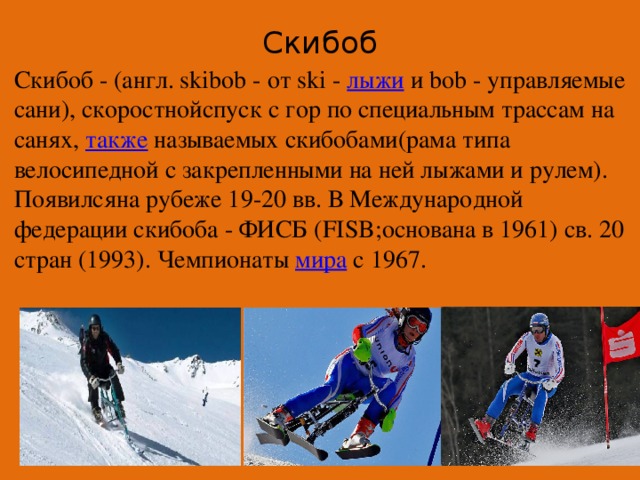 Скибоб   Скибоб - (англ. skibob - от ski -  лыжи  и bob - управляемые сани), скоростнойспуск с гор по специальным трассам на санях,  также  называемых скибобами(рама типа велосипедной с закрепленными на ней лыжами и рулем). Появилсяна рубеже 19-20 вв. В Международной федерации скибоба - ФИСБ (FISB;основана в 1961) св. 20 стран (1993). Чемпионаты  мира  с 1967.