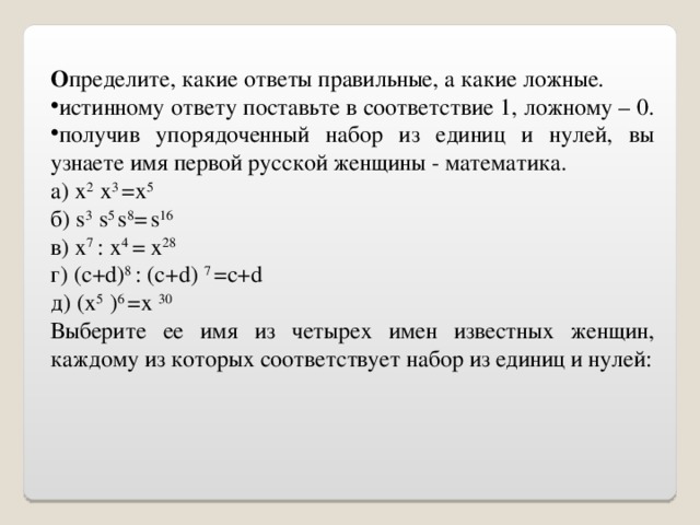 О пределите, какие ответы правильные, а какие ложные. истинному ответу поставьте в соответствие 1, ложному – 0. получив упорядоченный набор из единиц и нулей, вы узнаете имя первой русской женщины - математика. а ) x 2 x 3 =x 5 б ) s 3 s 5 s 8 =  s 16 в) x 7 :  x 4 = x 28 г) ( c + d ) 8 : ( c + d ) 7 = c + d д) ( x 5 ) 6 = x 30 Выберите ее имя из четырех имен известных женщин, каждому из которых соответствует набор из единиц и нулей: