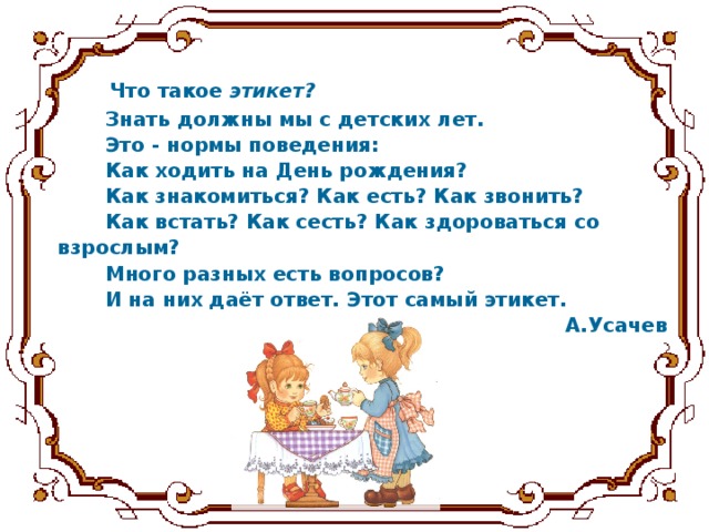 Что такое этикет?   Знать должны мы с детских лет.  Это - нормы поведения:  Как ходить на День рождения?  Как знакомиться? Как есть? Как звонить?  Как встать? Как сесть? Как здороваться со  взрослым?  Много разных есть вопросов?  И на них даёт ответ. Этот самый этикет. А.Усачев