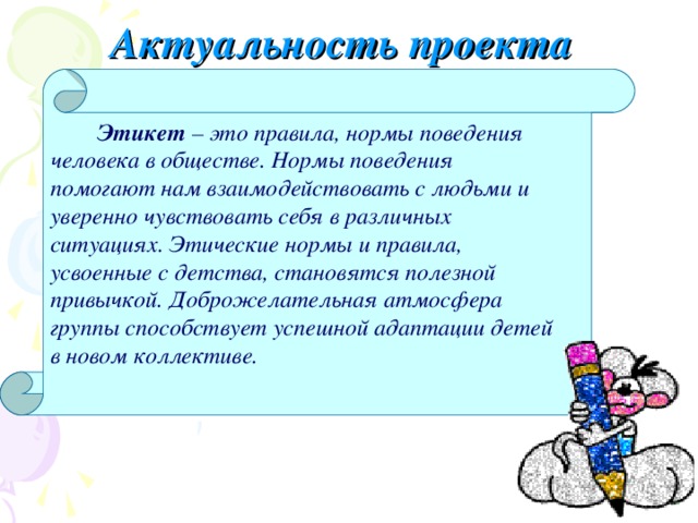 Актуальность проекта  Этикет – это правила, нормы поведения человека в обществе. Нормы поведения помогают нам взаимодействовать с людьми и уверенно чувствовать себя в различных ситуациях. Этические нормы и правила, усвоенные с детства, становятся полезной привычкой. Доброжелательная атмосфера группы способствует успешной адаптации детей в новом коллективе.