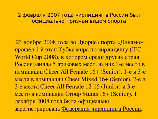 2 февраля 2007 года чирлидинг в России был официально признан видом спорта  23 ноября 2008 года во Дворце спорта «Динамо» прошёл 1-й этап Кубка мира по чирлидингу (IFC World Cup 2008), в котором среди других стран Россия заняла 5 призовых мест, из них 3-е место в номинации Cheer All Female 16+ (Senior), 1-е и 3-е места в номинации Cheer Mixed 16+ (Senior), 2-е и 3-е места Cheer All Female 12-15 (Junior) и 3-е место в номинации Group Stunts 16+ (Senior). 1 декабря 2008 года была официально зарегистрирована  Федерация чирлидинга России .