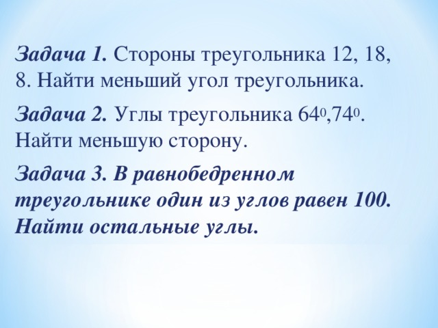 Задача 1. Стороны треугольника 12, 18, 8. Найти меньший угол треугольника. Задача 2. Углы треугольника 64 0 ,74 0 . Найти меньшую сторону. Задача 3. В равнобедренном треугольнике один из углов равен 100. Найти остальные углы.