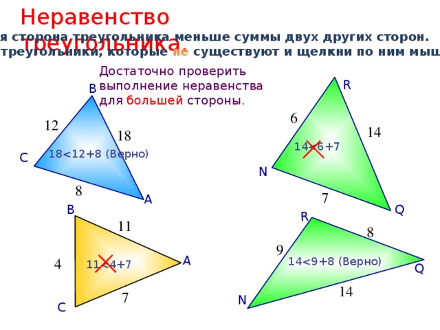 Неравенство треугольника. А Q R Каждая сторона треугольника меньше суммы двух других сторон. Найди треугольники, которые не существуют и щелкни по ним мышкой. Достаточно проверить выполнение неравенства для большей стороны. R В 6 12 14 18 1418С N 8 7 А Q В 11 8 9 144 1114 7 N С 12