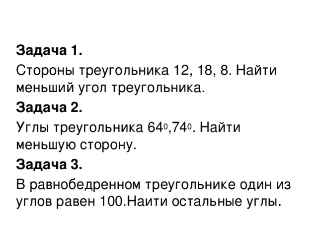 Задача 1. Стороны треугольника 12, 18, 8. Найти меньший угол треугольника. Задача 2. Углы треугольника 64 0 ,74 0 . Найти меньшую сторону. Задача 3. В равнобедренном треугольнике один из углов равен 100.Наити остальные углы .