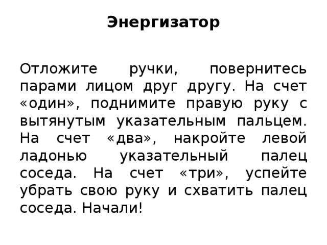 Энергизатор   Отложите ручки, повернитесь парами лицом друг другу. На счет «один», поднимите правую руку с вытянутым указательным пальцем. На счет «два», накройте левой ладонью указательный палец соседа. На счет «три», успейте убрать свою руку и схватить палец соседа. Начали!