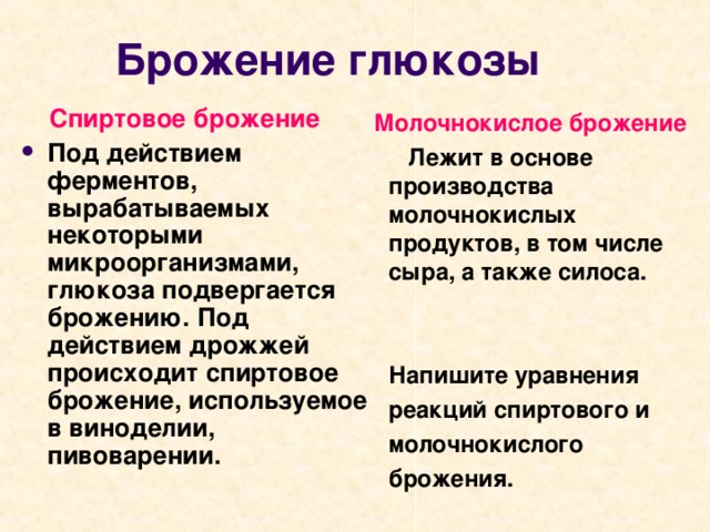 Брожение глюкозы  Спиртовое брожение Под действием ферментов, вырабатываемых некоторыми микроорганизмами, глюкоза подвергается брожению. Под действием дрожжей происходит спиртовое брожение, используемое в виноделии, пивоварении.  Молочнокислое брожение  Лежит в основе производства молочнокислых продуктов, в том числе сыра, а также силоса.    Напишите уравнения  реакций спиртового и  молочнокислого  брожения.