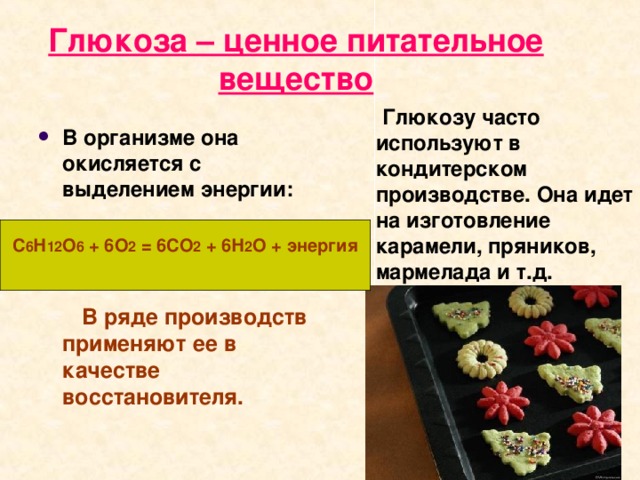 Глюкоза – ценное питательное вещество  Глюкозу часто используют в кондитерском производстве. Она идет на изготовление карамели, пряников, мармелада и т.д.  В организме она окисляется с выделением энергии:   В ряде производств применяют ее в качестве восстановителя.  С 6 Н 12 О 6 + 6О 2 = 6СО 2 + 6Н 2 О + энергия