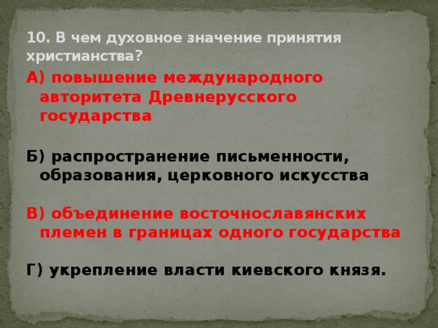 10. В чем духовное значение принятия христианства? А) повышение международного авторитета Древнерусского государства  Б) распространение письменности, образования, церковного искусства  В) объединение восточнославянских племен в границах одного государства  Г) укрепление власти киевского князя.