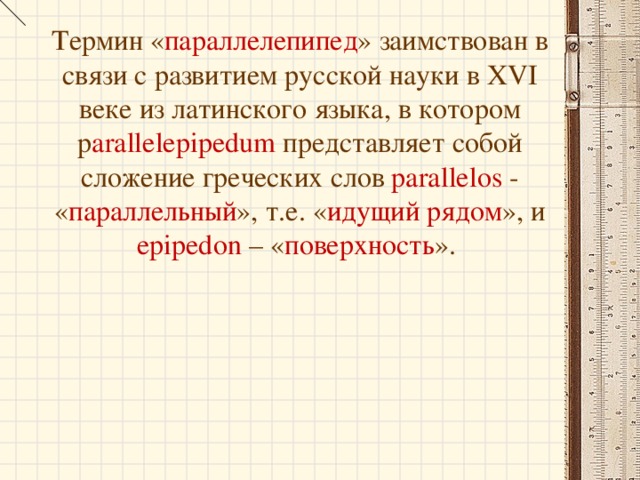 Термин « параллелепипед » заимствован в связи с развитием русской науки в XVI веке из латинского языка, в котором p arallelepipedum представляет собой сложение греческих слов parallelos  - « параллельный », т.е. « идущий рядом », и epiped о n – « поверхность ».