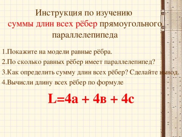 Инструкция по изучению  суммы длин всех рёбер прямоугольного параллелепипеда 1.Покажите на модели равные рёбра. 2.По сколько равных рёбер имеет параллелепипед? 3.Как определить сумму длин всех рёбер? Сделайте вывод. 4.Вычисли длину всех рёбер по формуле L=4 а + 4в + 4с