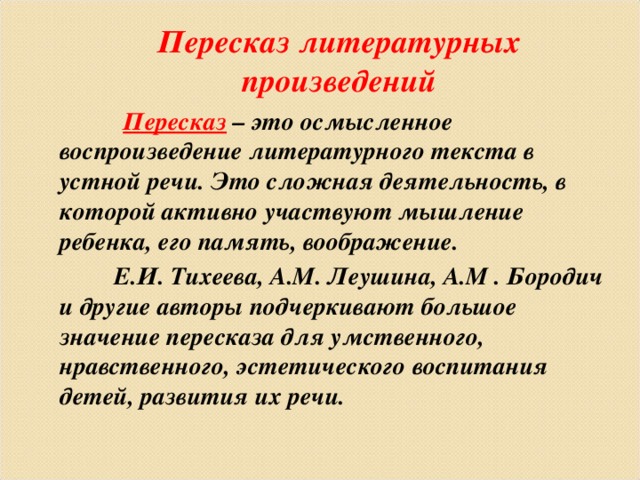 Пересказ литературных произведений  Пересказ – это осмысленное воспроизведение литературного текста в устной речи. Это сложная деятельность, в которой активно участвуют мышление ребенка, его память, воображение.  Е.И. Тихеева, А.М. Леушина, А.М . Бородич и другие авторы подчеркивают большое значение пересказа для умственного, нравственного, эстетического воспитания детей, развития их речи.