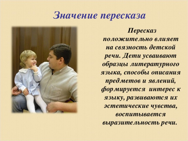 Значение пересказа   Пересказ положительно влияет на связность детской речи. Дети усваивают образцы литературного языка, способы описания предметов и явлений, формируется интерес к языку, развиваются их эстетические чувства, воспитывается выразительность речи.