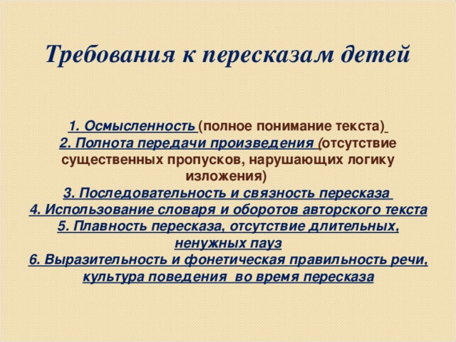 ТРЕБОВАНИЯ К ПЕРЕСКАЗАМ ДЕТЕЙ       Требования к пересказам детей     1. Осмысленность (полное понимание текста)   2. Полнота передачи произведения ( отсутствие существенных пропусков, нарушающих логику изложения)  3. Последовательность и связность пересказа  4. Использование словаря и оборотов авторского текста  5. Плавность пересказа, отсутствие длительных, ненужных пауз  6. Выразительность и фонетическая правильность речи, культура поведения во время пересказа