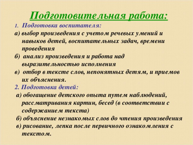 Подготовительная работа: Подготовка воспитателя: а) выбор произведения с учетом речевых умений и навыков детей, воспитательных задач, времени проведения б) анализ произведения и работа над выразительностью исполнения в) отбор в тексте слов, непонятных детям, и приемов их объяснения. 2. Подготовка детей:  а) обогащение детского опыта путем наблюдений, рассматривания картин, бесед (в соответствии с содержанием текста)  б) объяснение незнакомых слов до чтения произведения  в) рисование, лепка после первичного ознакомления с текстом.        