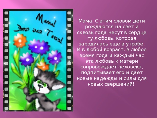 Мама. С этим словом дети рождаются на свет и сквозь года несут в сердце ту любовь, которая зародилась еще в утробе. И в любой возраст, в любое время года и каждый час эта любовь к матери сопровождает человека, подпитывает его и дает новые надежды и силы для новых свершений!