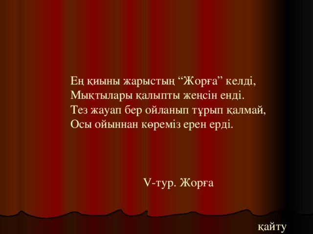 Ең қиыны жарыстың “Жорға” келді,  Мықтылары қалыпты жеңсін енді.  Тез жауап бер ойланып тұрып қалмай,  Осы ойыннан көреміз ерен ерді.      V -тур. Жорға    қайту