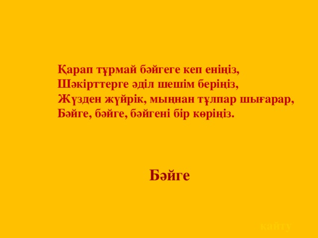 Қарап тұрмай бәйгеге кеп еніңіз,  Шәкірттерге әділ шешім беріңіз,  Жүзден жүйрік, мыңнан тұлпар шығарар,  Бәйге, бәйге, бәйгені бір көріңіз.      Бәйге  қайту