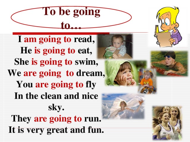 To be going to… I am going to read, He is going to eat, She is going to swim, We are going to dream, You are going to fly In the clean and nice sky. They are going to run. It is very great and fun.