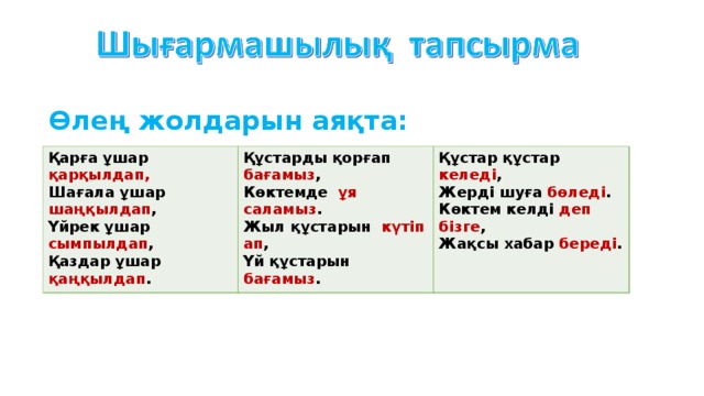 Өлең жолдарын аяқта: Қарға ұшар қарқылдап, Шағала ұшар шаңқылдап , Үйрек ұшар сымпылдап , Қаздар ұшар қаңқылдап . Құстарды қорғап бағамыз , Көктемде ұя саламыз . Жыл құстарын күтіп ап , Үй құстарын бағамыз . Құстар құстар келеді , Жерді шуға бөледі . Көктем келді деп бізге , Жақсы хабар береді . Қарға ұшар -----------------, Шағала ұшар -----------------, Үйрек ұшар -----------------, Қаздар ұшар ------------------. Құстарды қорғап --------, Көктемде --- -----------. Жыл құстарын ----- ---------, Үй құстарын -----------. Құстар құстар ------, Жерді шуға ---------. Көктем келді --- ---, Жақсы хабар ------.