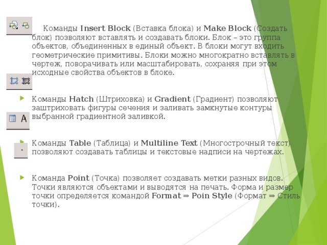 Команды Insert Block (Вставка блока) и Make Block (Создать блок) позволяют вставлять и создавать блоки. Блок – это группа объектов, объединенных в единый объект. В блоки могут входить геометрические примитивы. Блоки можно многократно вставлять в чертеж, поворачивать или масштабировать, сохраняя при этом исходные свойства объектов в блоке.