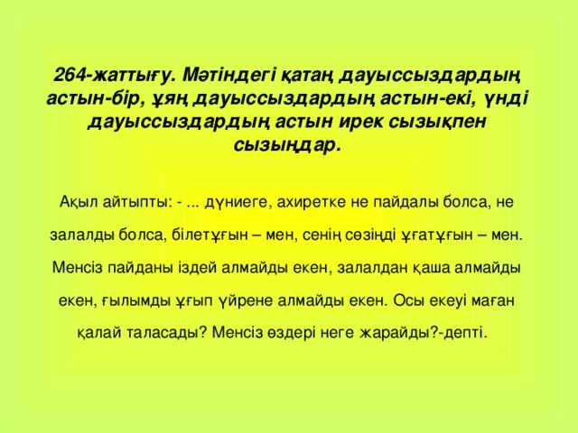 264-жаттығу. Мәтіндегі қатаң дауыссыздардың астын-бір, ұяң дауыссыздардың астын-екі, үнді дауыссыздардың астын ирек сызықпен сызыңдар. Ақыл айтыпты: - ... дүниеге, ахиретке не пайдалы болса, не залалды болса, білетұғын – мен, сенің сөзіңді ұғатұғын – мен. Менсіз пайданы іздей алмайды екен, залалдан қаша алмайды екен, ғылымды ұғып үйрене алмайды екен. Осы екеуі маған қалай таласады? Менсіз өздері неге жарайды?-депті.