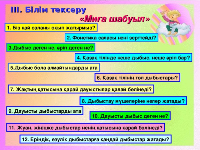 ІІІ. Білім тексеру «Миға шабуыл» 1. Біз қай саланы оқып жатырмыз? 2. Фонетика саласы нені зерттейді? 3.Дыбыс деген не, әріп деген не? 4. Қазақ тілінде неше дыбыс, неше әріп бар? 5.Дыбыс бола алмайтындарды ата 6. Қазақ тілінің төл дыбыстары? 7. Жақтың қатысына қарай дауыстылар қалай бөлінеді? 8. Дыбыстау мүшелеріне нелер жатады? 9. Дауысты дыбыстарды ата 10. Дауысты дыбыс деген не? 11. Жуан, жіңішке дыбыстар ненің қатысына қарай бөлінеді? 12. Еріндік, езулік дыбыстарға қандай дыбыстар жатады?