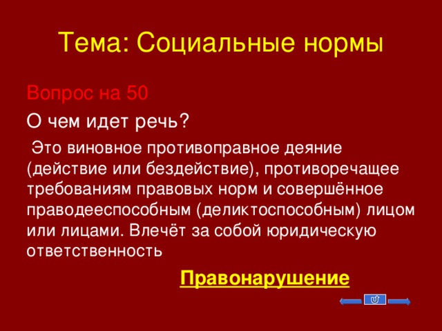 Тема: Социальные нормы Вопрос на 50 О чем идет речь?  Это виновное противоправное деяние (действие или бездействие), противоречащее требованиям правовых норм и совершённое праводееспособным (деликтоспособным) лицом или лицами. Влечёт за собой юридическую ответственность  Правонарушение