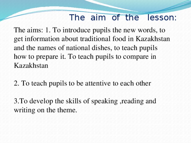 The aim of the lesson: The aims: 1. To introduce pupils the new words, to get information about traditional food in Kazakhstan and the names of national dishes, to teach pupils how to prepare it. To teach pupils to compare in Kazakhstan  2. To teach pupils to be attentive to each other  3.To develop the skills of speaking ,reading and writing on the theme.
