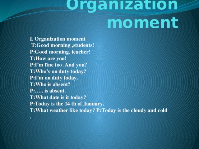 Organization moment I. Organization moment  T:Good morning ,students!  P:Good morning, teacher!  T:How are you!  P:I’m fine too .And you?  T:Who’s on duty today?  P:I’m on duty today.  T:Who is absent?  P:….. is absent.  T:What date is it today?  P:Today is the 14 th of January.  T:What weather like today? P:Today is the cloudy and cold .