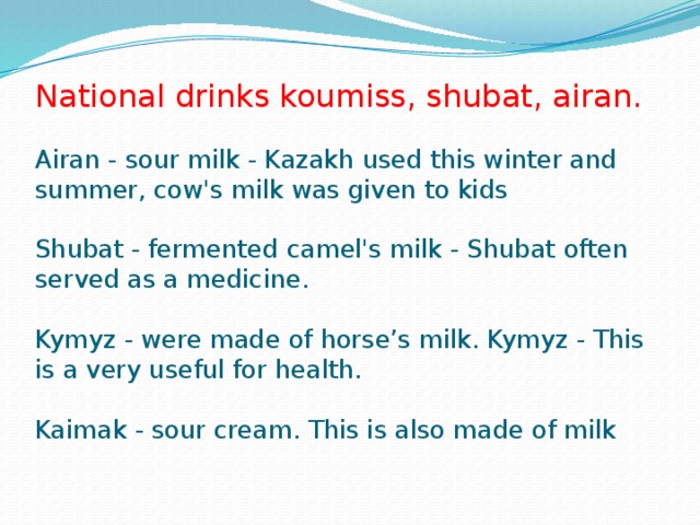 National drinks koumiss, shubat, airan.   Airan - sour milk - Kazakh used this winter and summer, cow's milk was given to kids   Shubat - fermented camel's milk - Shubat often served as a medicine.   Kymyz - were made of horse’s milk. Kymyz - This is a very useful for health.   Kaimak - sour cream. This is also made of milk   