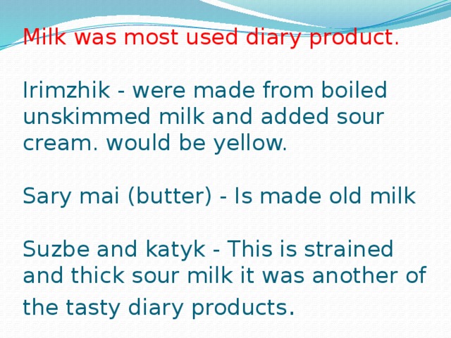 Milk was most used diary product.   Irimzhik - were made from boiled unskimmed milk and added sour cream. would be yellow.   Sary mai (butter) - Is made old milk   Suzbe and katyk - This is strained and thick sour milk it was another of the tasty diary products .