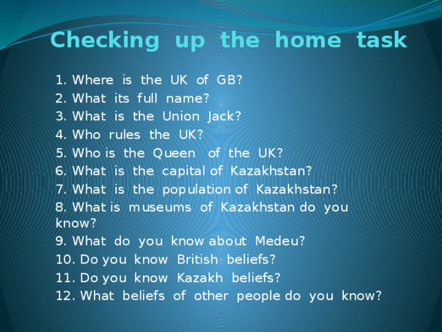 Checking up the home task 1. Where is the UK of GB? 2. What its full name? 3. What is the Union Jack? 4. Who rules the UK? 5. Who is the Queen of the UK? 6. What is the capital of Kazakhstan? 7. What is the population of Kazakhstan? 8. What is museums of Kazakhstan do you know? 9. What do you know about Medeu? 10. Do you know British beliefs? 11. Do you know Kazakh beliefs? 12. What beliefs of other people do you know?