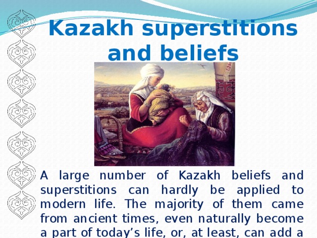 Kazakh superstitions and beliefs A large number of Kazakh beliefs and superstitions can hardly be applied to modern life. The majority of them came from ancient times, even naturally become a part of today’s life, or, at least, can add a lot to our knowledge of Kazakh culture.