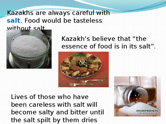 Kazakhs are always careful with salt . Food would be tasteless without salt. Kazakh’s believe that “the essence of food is in its salt”. Lives of those who have been careless with salt will become salty and bitter until the salt spilt by them dries out.