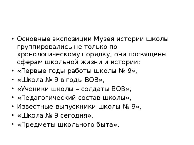 Основные экспозиции Музея истории школы группировались не только по хронологическому порядку, они посвящены сферам школьной жизни и истории: «Первые годы работы школы № 9», «Школа № 9 в годы ВОВ», «Ученики школы – солдаты ВОВ», «Педагогический состав школы», Известные выпускники школы № 9», «Школа № 9 сегодня», «Предметы школьного быта».