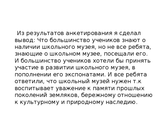 Из результатов анкетирования я сделал вывод: Что большинство учеников знают о наличии школьного музея, но не все ребята, знающие о школьном музее, посещали его. И большинство учеников хотели бы принять участие в развитии школьного музея, в пополнении его экспонатами. И все ребята ответили, что школьный музей нужен т.к воспитывает уважение к памяти прошлых поколений земляков, бережному отношению к культурному и природному наследию. 