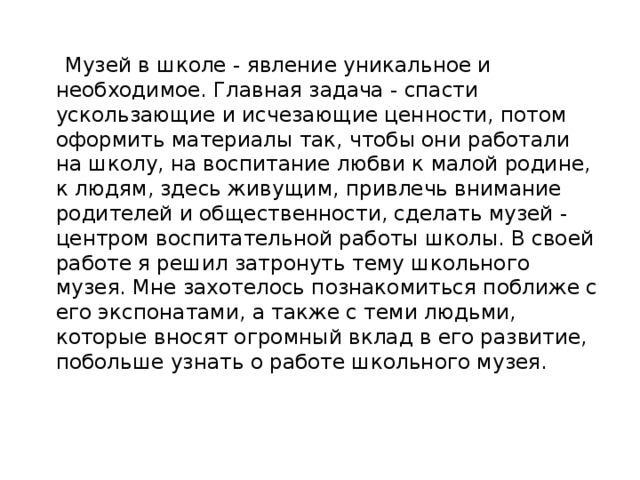   Музей в школе - явление уникальное и необходимое. Главная задача - спасти ускользающие и исчезающие ценности, потом оформить материалы так, чтобы они работали на школу, на воспитание любви к малой родине, к людям, здесь живущим, привлечь внимание родителей и общественности, сделать музей - центром воспитательной работы школы. В своей работе я решил затронуть тему школьного музея. Мне захотелось познакомиться поближе с его экспонатами, а также с теми людьми, которые вносят огромный вклад в его развитие, побольше узнать о работе школьного музея.   