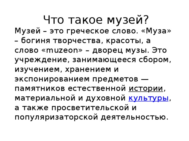 Что такое музей? Музей – это греческое слово. «Муза» – богиня творчества, красоты, а слово «muzeon» – дворец музы. Это учреждение, занимающееся сбором, изучением, хранением и экспонированием предметов — памятников естественной  истории , материальной и духовной  культуры , а также просветительской и популяризаторской деятельностью.