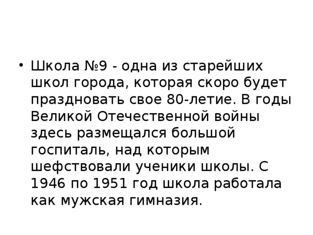 Школа №9 - одна из старейших школ города, которая скоро будет праздновать свое 80-летие. В годы Великой Отечественной войны здесь размещался большой госпиталь, над которым шефствовали ученики школы. С 1946 по 1951 год школа работала как мужская гимназия.