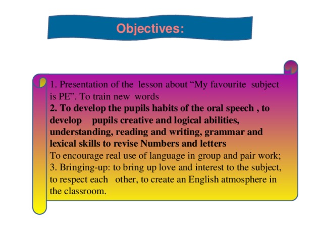 Objectives:  1. Presentation of the lesson about “My favourite subject is PE”. To train new words 2. To develop the pupils habits of the oral speech , to develop    pupils creative and logical abilities, understanding, reading and writing, grammar and lexical skills to revise Numbers and letters To encourage real use of language in group and pair work; 3. Bringing-up: to bring up love and interest to the subject, to respect each   other, to create an English atmosphere in the classroom.