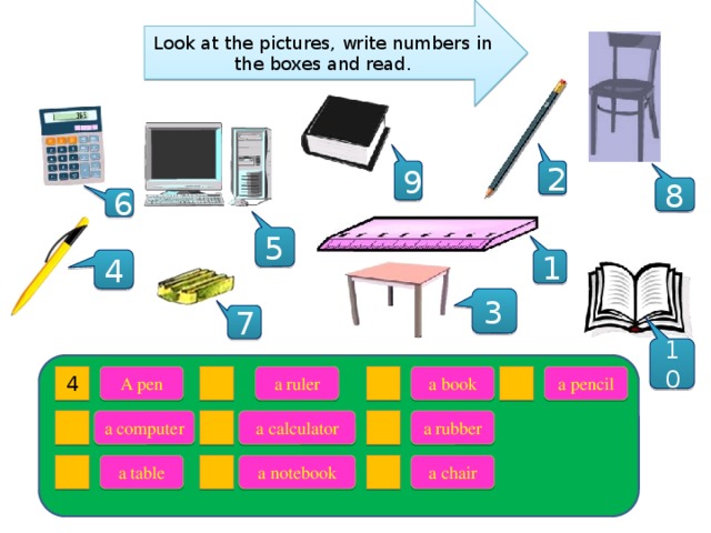 Look at the pictures, write numbers in the boxes and read. 9 2 8 6 5 4 1 3 7 10 a pencil a book a ruler A pen 4 a computer a calculator a rubber a table a notebook a chair