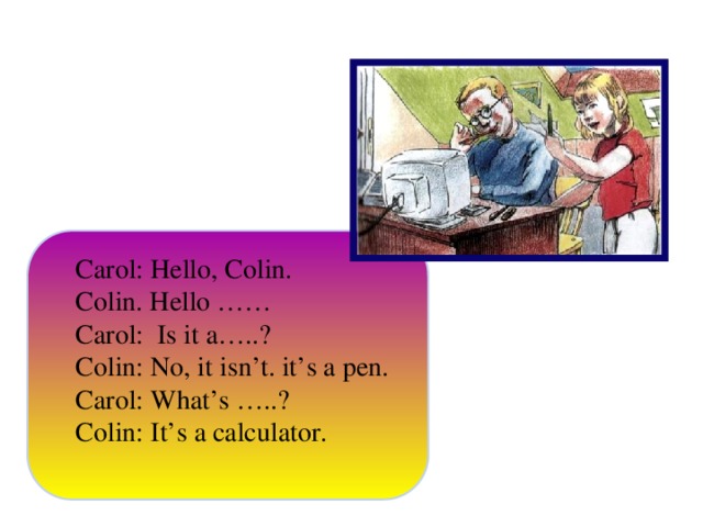 Carol: Hello, Colin. Colin. Hello …… Carol: Is it a…..? Colin: No, it isn’t. it’s a pen. Carol: What’s …..? Colin: It’s a calculator.