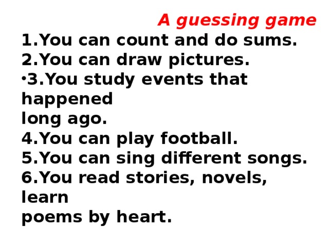 A guessing game 1.You can count and do sums. 2.You can draw pictures. 3.You study events that happened long ago. 4.You can play football. 5.You can sing different songs. 6.You read stories, novels, learn poems by heart.