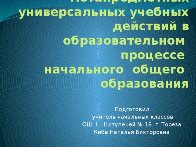 Формирование  метапредметных универсальных учебных действий в образовательном процессе  начального общего образования   Подготовил  учитель начальных классов ОШ I – II ступеней № 16 г. Тореза Киба Наталья Викторовна