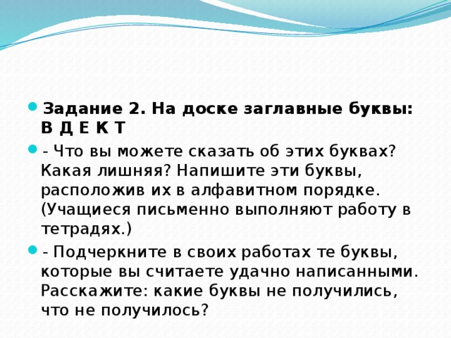 Задание 2. На доске заглавные буквы: В Д Е К Т - Что вы можете сказать об этих буквах? Какая лишняя? Напишите эти буквы, расположив их в алфавитном порядке. (Учащиеся письменно выполняют работу в тетрадях.) - Подчеркните в своих работах те буквы, которые вы считаете удачно написанными. Расскажите: какие буквы не получились, что не получилось?