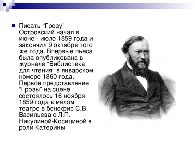 Писать “Грозу” Островский начал в июне - июле 1859 года и закончил 9 октября того же года. Впервые пьеса была опубликована в журнале “Библиотека для чтения” в январском номере 1860 года. Первое представление “Грозы” на сцене состоялось 16 ноября 1859 года в малом театре в бенефис С.В. Васильева с Л.П. Никулиной-Косициной в роли Катерины